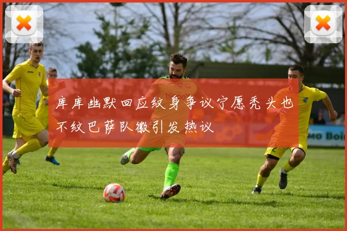 库库幽默回应纹身争议宁愿秃头也不纹巴萨队徽引发热议
