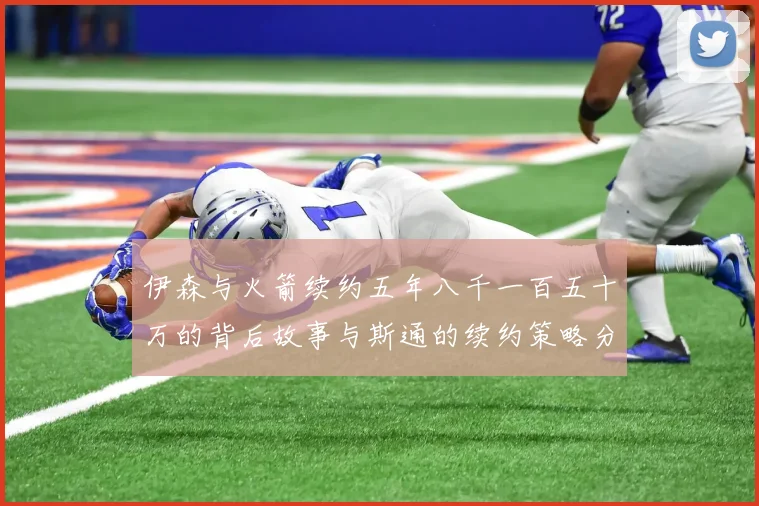 伊森与火箭续约五年八千一百五十万的背后故事与斯通的续约策略分析